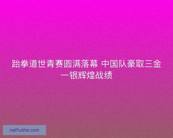 跆拳道世青赛圆满落幕 中国队豪取三金一银辉煌战绩