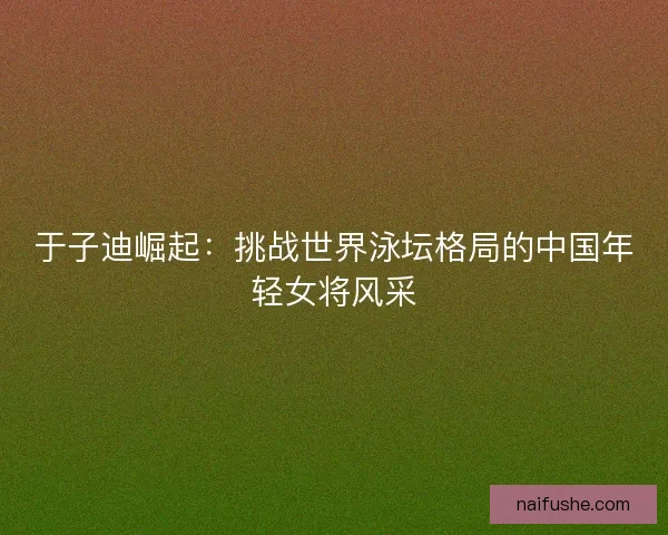 于子迪崛起：挑战世界泳坛格局的中国年轻女将风采