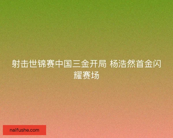 射击世锦赛中国三金开局 杨浩然首金闪耀赛场