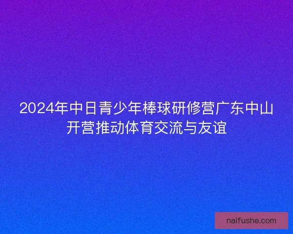 2024年中日青少年棒球研修营广东中山开营推动体育交流与友谊
