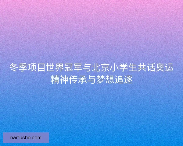 冬季项目世界冠军与北京小学生共话奥运精神传承与梦想追逐
