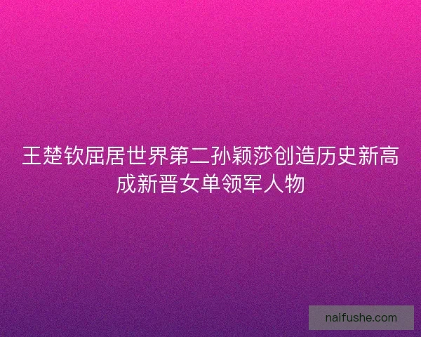 王楚钦屈居世界第二孙颖莎创造历史新高成新晋女单领军人物