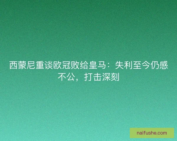 西蒙尼重谈欧冠败给皇马：失利至今仍感不公，打击深刻