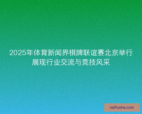 2025年体育新闻界棋牌联谊赛北京举行展现行业交流与竞技风采