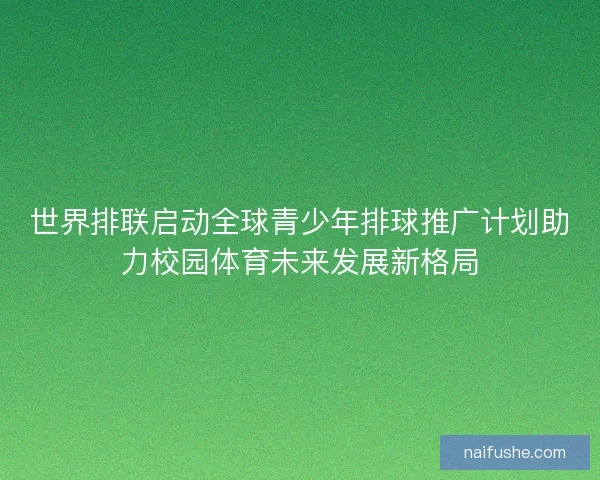 世界排联启动全球青少年排球推广计划助力校园体育未来发展新格局