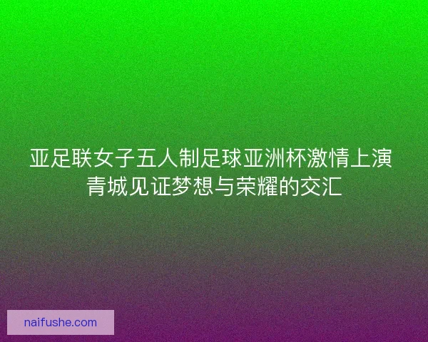 亚足联女子五人制足球亚洲杯激情上演 青城见证梦想与荣耀的交汇