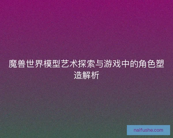 魔兽世界模型艺术探索与游戏中的角色塑造解析