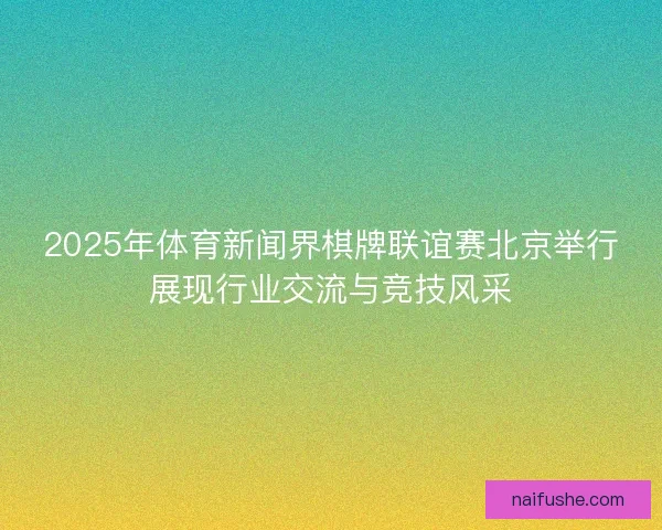 2025年体育新闻界棋牌联谊赛北京举行展现行业交流与竞技风采 2025年体育新闻界棋牌联谊赛北京举行展现行业交流与竞技风采