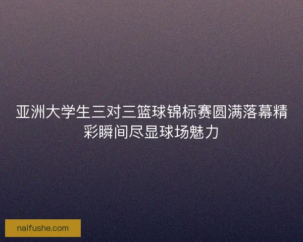 亚洲大学生三对三篮球锦标赛圆满落幕精彩瞬间尽显球场魅力