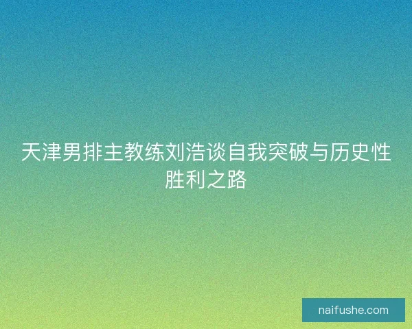 天津男排主教练刘浩谈自我突破与历史性胜利之路 天津男排主教练刘浩谈自我突破与历史性胜利之路