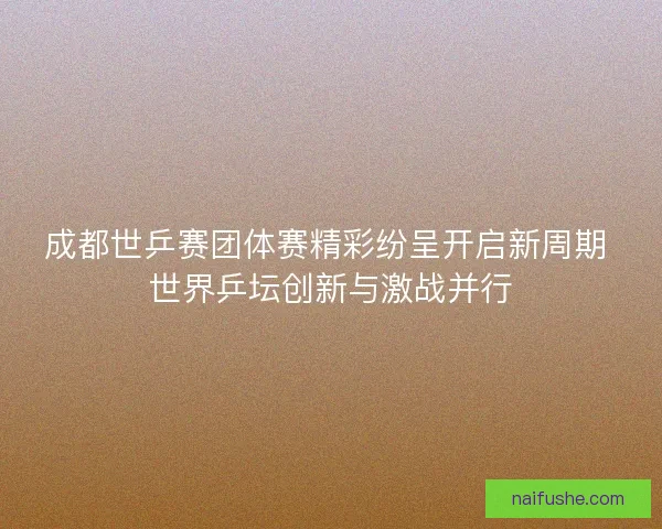 成都世乒赛团体赛精彩纷呈开启新周期 世界乒坛创新与激战并行