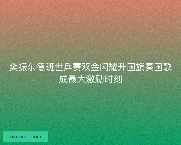 樊振东德班世乒赛双金闪耀升国旗奏国歌成最大激励时刻