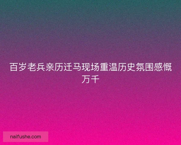 百岁老兵亲历迁马现场重温历史氛围感慨万千