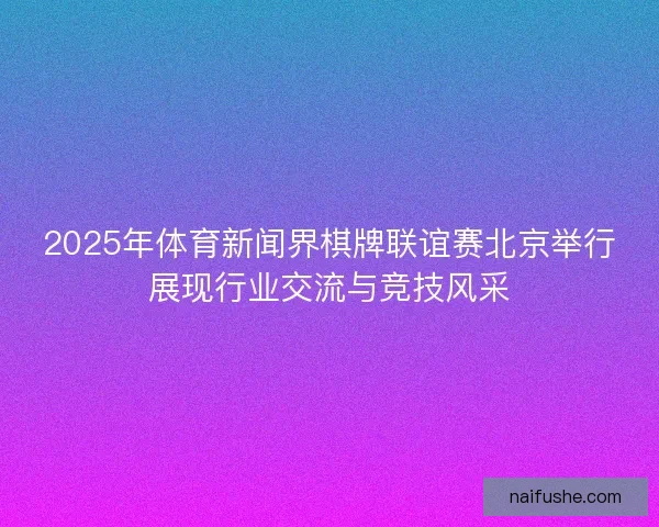 2025年体育新闻界棋牌联谊赛北京举行展现行业交流与竞技风采