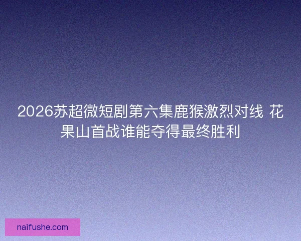 2026苏超微短剧第六集鹿猴激烈对线 花果山首战谁能夺得最终胜利