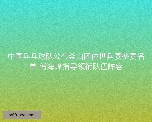 中国乒乓球队公布釜山团体世乒赛参赛名单 傅海峰指导领衔队伍阵容