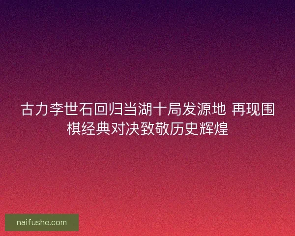 古力李世石回归当湖十局发源地 再现围棋经典对决致敬历史辉煌