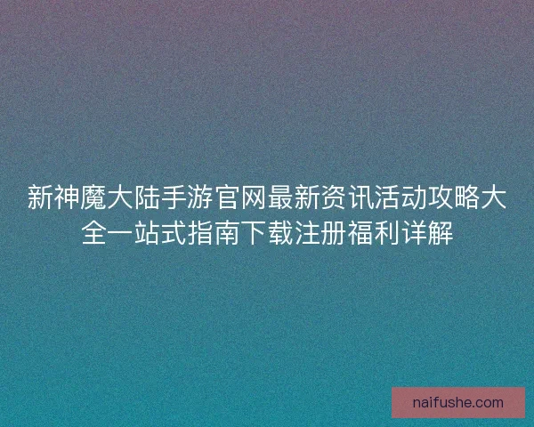 新神魔大陆手游官网最新资讯活动攻略大全一站式指南下载注册福利详解