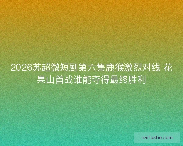 2026苏超微短剧第六集鹿猴激烈对线 花果山首战谁能夺得最终胜利