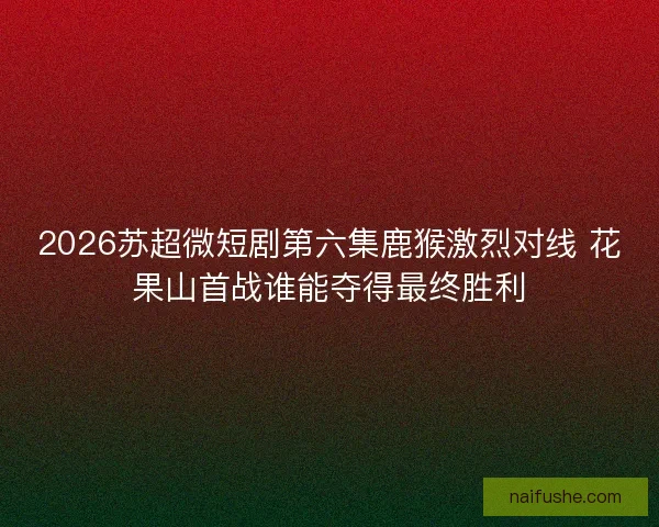 2026苏超微短剧第六集鹿猴激烈对线 花果山首战谁能夺得最终胜利