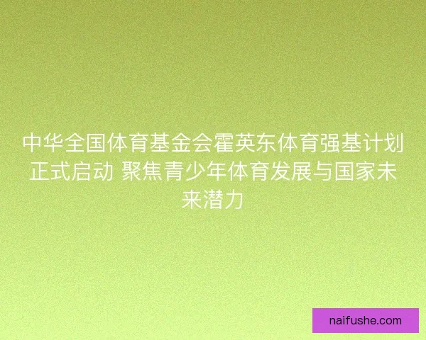 中华全国体育基金会霍英东体育强基计划正式启动 聚焦青少年体育发展与国家未来潜力 中华全国体育基金会霍英东体育强基计划正式启动 聚焦青少年体育发展与国家未来潜力